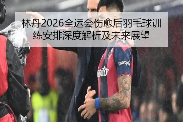 林丹2026全运会伤愈后羽毛球训练安排深度解析及未来展望